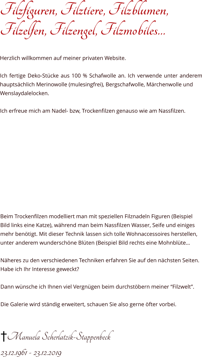 Filzfiguren, Filztiere, Filzblumen,Filzelfen, Filzengel, Filzmobiles…   Herzlich willkommen auf meiner privaten Website.  Ich fertige Deko-Stücke aus 100 % Schafwolle an. Ich verwende unter anderem hauptsächlich Merinowolle (mulesingfrei), Bergschafwolle, Märchenwolle und Wenslaydalelocken.  Ich erfreue mich am Nadel- bzw, Trockenfilzen genauso wie am Nassfilzen.            Beim Trockenfilzen modelliert man mit speziellen Filznadeln Figuren (Beispiel Bild links eine Katze), während man beim Nassfilzen Wasser, Seife und einiges mehr benötigt. Mit dieser Technik lassen sich tolle Wohnaccessoires herstellen, unter anderem wunderschöne Blüten (Beispiel Bild rechts eine Mohnblüte… Näheres zu den verschiedenen Techniken erfahren Sie auf den nächsten Seiten. Habe ich Ihr Interesse geweckt?   Dann wünsche ich Ihnen viel Vergnügen beim durchstöbern meiner “Filzwelt”.  Die Galerie wird ständig erweitert, schauen Sie also gerne öfter vorbei.   †Manuela Scherlatzik-Stappenbeck 23.12.1961 - 23.12.2019